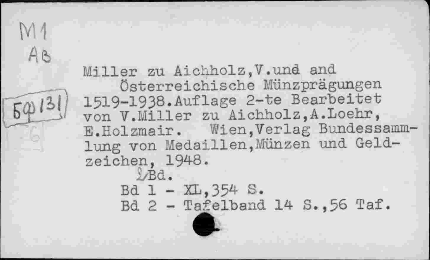 ﻿M1
Ль
Miller zu Aichholz,V.und and.
Österreichische Münzprägungen 1519-1938.Aufläge 2-te Bearbeitet von V.Miller zu Aichholz,A.Loehr, E.Holzmair.	Wien,Verlag BundesSamm-
lung von Medaillen,Münzen und Geldzeichen, 194-8.
2/Bd.
Bd 1 - XL,354 S.
Bd 2 - Tafelband 14- S.,56 Taf.